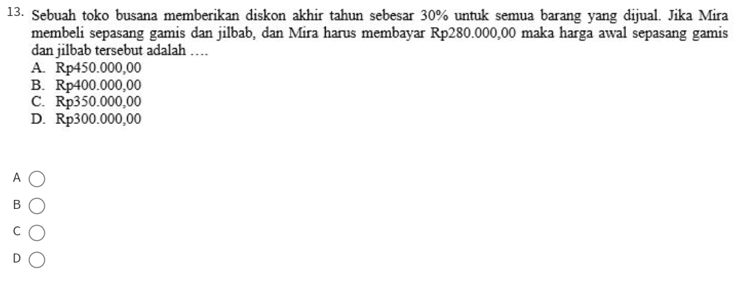 Sebuah toko busana memberikan diskon akhir tahun sebesar 30% untuk semua barang yang dijual. Jika Mira
membeli sepasang gamis dan jilbab, dan Mira harus membayar Rp280.000,00 maka harga awal sepasang gamis
dan jilbab tersebut adalah …
A. Rp450.000,00
B. Rp400.000,00
C. Rp350.000,00
D. Rp300.000,00
A
B
C
D