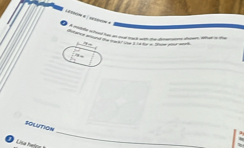 LESSON 6 ∫ SESSion 4 
t A middle school has an oual track with the dimensions skows. What is the 
distance dround the trad? Use 314 fora. Show your warke.
7i m
78 m
_ 
SOLUTION 
WF 
Lisa heln