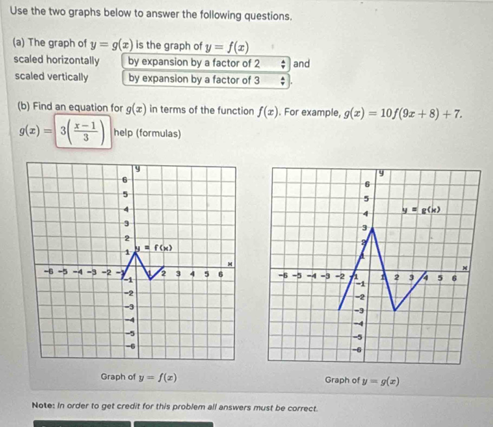 Use the two graphs below to answer the following questions.
(a) The graph of y=g(x) is the graph of y=f(x)
scaled horizontally by expansion by a factor of 2 and
scaled vertically by expansion by a factor of 3
(b) Find an equation for g(x) in terms of the function f(x). For example, g(x)=10f(9x+8)+7.
g(x)=3( (x-1)/3 ) help (formulas)
 
Graph of y=f(x) Graph of y=g(x)
Note: In order to get credit for this problem all answers must be correct.