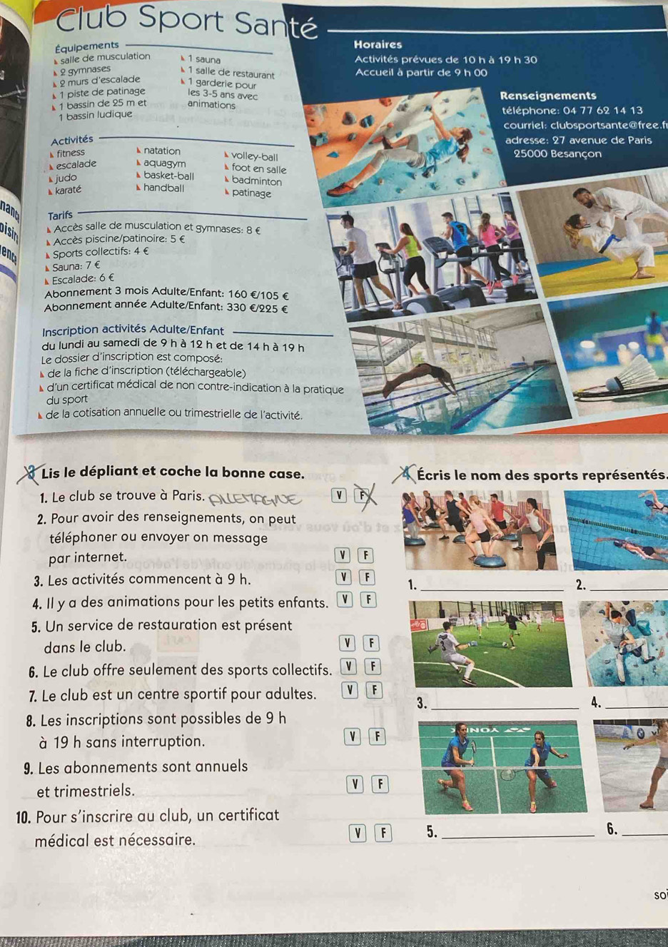 Club Sport Santé
Équipements Horaires
salle de musculation  1 sauna Activités prévues de 10 h à 19 h 30
2 gymnases  1 salle de restaurant Accueil à partir de 9 h 00
2 murs d'escalade  1 garderie pour
1 piste de patinage les 3-5 ans avec
1 bassin de 25 m et animations Renseignements
1 bassin ludique téléphone: 04 77 62 14 13
courriel: clubsportsante@free.f
Activités adresse: 27 avenue de Paris
◣fitness  natation ◣ volley-ball 25000 Besançon
◣escalade ◣ aquagym ◣ foot en salle
judo ◣ basket-ball
◣ badminton
karaté ◣handball  patinage
nant Tarifs
Disin * Accès salle de musculation et gymnases: 8 €
* Accès piscine/patinoire: 5 €
renc ◣ Sports collectifs: 4 €
◣Sauna: 7 €
Escalade: 6 £
Abonnement 3 mois Adulte/Enfant: 160 €/105 €
Abonnement année Adulte/Enfant: 330 €/225 €
Inscription activités Adulte/Enfant
du lundi au samedi de 9 h à 12 h et de 14 h à 19 h
Le dossier d'inscription est composé:
de la fiche d'inscription (téléchargeable)
* d'un certificat médical de non contre-indication à la pratique
du sport
*de la cotisation annuelle ou trimestrielle de l'activité.
Lis le dépliant et coche la bonne case. Écris le nom des sports représentés
1. Le club se trouve à Paris. V F
2. Pour avoir des renseignements, on peut
téléphoner ou envoyer on message
par internet.
v F
3. Les activités commencent à 9 h. v 「 1._
2._
4. Il y a des animations pour les petits enfants. v F
5. Un service de restauration est présent
dans le club. v F
6. Le club offre seulement des sports collectifs. v F
7. Le club est un centre sportif pour adultes. v F
3._
A._
8. Les inscriptions sont possibles de 9 h
à 19 h sans interruption.
v F
9. Les abonnements sont annuels
et trimestriels.
F
10. Pour s’inscrire au club, un certificat
v F 5. _6._
médical est nécessaire.
soi