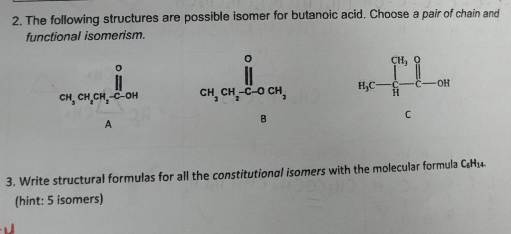 The following structures are possible isomer for butanoic acid. Choose a pair of chain and
functional isomerism.
ca_1,ca_1,a_2,frac (prodlimits _2)^0Ac_201
H_3C-prodlimits _(prodlimits)^1^CH_3H-OH
3. Write structural formulas for all the constitutional isomers with the molecular formula C_6H_14.
(hint: 5 isomers)