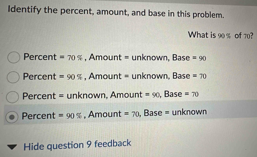 Identify the percent, amount, and base in this problem.
What is 90 % of 70?
Percent =70% , Amount = unknown, Base =90
Percent =90% , Amount = unknown, Base =70
Percent = unknown, Amount =90 , Base =70
Percent =90% , Amount =70 , Base = unknown
Hide question 9 feedback