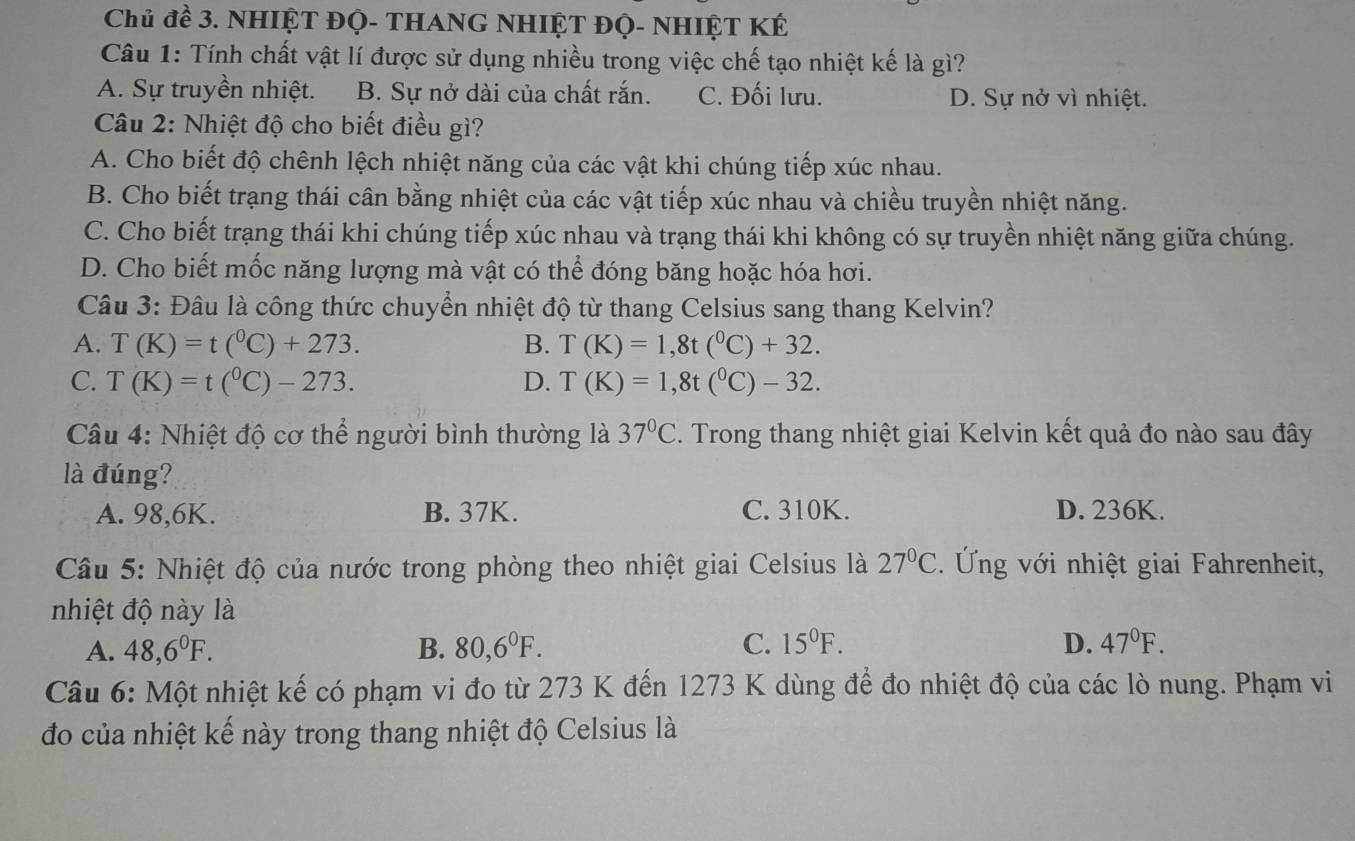 Chủ đề 3. NHIỆT ĐỌ- THANG NHIỆT ĐỌ- NHIỆT KÉ
Câu 1: Tính chất vật lí được sử dụng nhiều trong việc chế tạo nhiệt kế là gì?
A. Sự truyền nhiệt. B. Sự nở dài của chất rắn. C. Đối lưu. D. Sự nở vì nhiệt.
Câu 2: Nhiệt độ cho biết điều gì?
A. Cho biết độ chênh lệch nhiệt năng của các vật khi chúng tiếp xúc nhau.
B. Cho biết trạng thái cân bằng nhiệt của các vật tiếp xúc nhau và chiều truyền nhiệt năng.
C. Cho biết trạng thái khi chúng tiếp xúc nhau và trạng thái khi không có sự truyền nhiệt năng giữa chúng.
D. Cho biết mốc năng lượng mà vật có thể đóng băng hoặc hóa hơi.
Câu 3: Đâu là công thức chuyển nhiệt độ từ thang Celsius sang thang Kelvin?
A. T(K)=t(^0C)+273. B. T(K)=1,8t(^0C)+32.
C. T(K)=t(^0C)-273. D. T(K)=1,8t(^0C)-32.
Câu 4: Nhiệt độ cơ thể người bình thường là 37°C. Trong thang nhiệt giai Kelvin kết quả đo nào sau đây
là đúng?
A. 98,6K. B. 37K. C. 310K. D. 236K.
Câu 5: Nhiệt độ của nước trong phòng theo nhiệt giai Celsius là 27°C. Ứng với nhiệt giai Fahrenheit,
nhiệt độ này là
A. 48,6^0F. B. 80,6^0F. C. 15^0F. D. 47°F.
Câu 6: Một nhiệt kế có phạm vi đo từ 273 K đến 1273 K dùng để đo nhiệt độ của các lò nung. Phạm vi
đo của nhiệt kế này trong thang nhiệt độ Celsius là