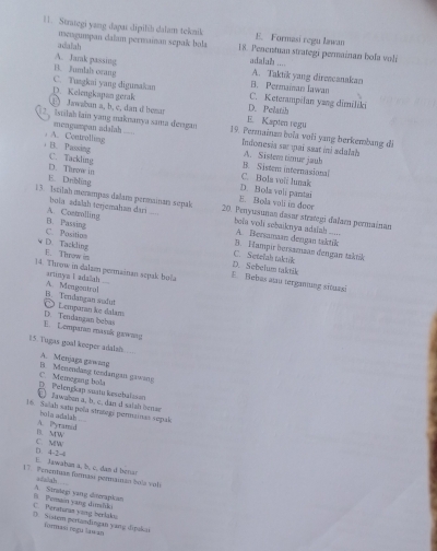 Strategi yang dapar dipilih dalam teknik E. Formasi regu lawan
adalah mengumpan daïam permainan sepak bola 18. Penentuan strategi permainan bola voli
A. Jarak passing adalah ....
C. Tusgkai yang digumakan B. Jumlah orang
A. Taktik yang direscanakan
B. Permainan Iawan
D. Kelengkapan gerak D. Pelatih
C. Keterampilan yang dimiliki
Jawaban a, b, c, dan d bemar istah iain yang maknanya sama dengan E. Kapten regu
A. Controlling mengumpan adalah 19. Permainzn boïa voïi yang berkembang di
B. Passing
Indonesia sur ¡ai saat ini adalah A. Sistem timue jauh
B. Sistem: internasional
D. Throw in C. Tackling D. Bola voli parstai C. Hols veii lunak
E. Dribling
B. Bola voli in deer
13. Istilah merampas dalam permainan sepak 20. Penyusunan dasar straegi dalam permainan
A. Costrolling bola adalah terjemahan dari 
bola voli sobaiknya adalah .._. A. Bersamaan dengan taktik
C. Position B. Passing 3. Hampir bersazsan dengan taktik
C. Setelah taktik
D. Tackling E. Throw is E Bebas au terganung situasi D. Sebelum taktik
)4. Throw in dalum permainan scyak bola —
A. Mengontral arunya ī adaah
Lemparan ke dalam B. Tendangan sodut
E. Lemparan enasuk gawung D. Tendangan beha
15. Tugas goal keeper adalah
B  Menendang tendangais ga A. Menjaga gawaing
Pelengkap suatu kesebalason C. Memeging bola
Jawaen a, b, c, dan d salah bem
16. Salah satu pola strategi permainas sepul
A. Pyramid bola adalah
C. MW B. MW
E. Jawaban a, b, c, dan d Isan □ 4-2-4
17. Penentán formasí pennainas bola vol
A. Strolegı vang diterapkan sfalah 
C. Peraturan ving berlaks B. Pemain yang dimliki
(. Sjiem pertandingan yanq dipukai iormasi regulaw an