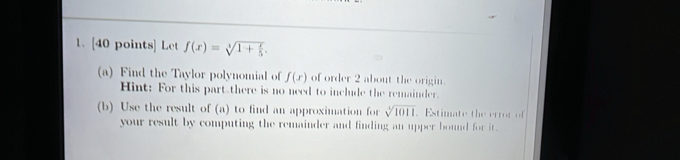 Let f(x)=sqrt[3](1+frac x)5. 
(a) Find the Taylor polynomial of f(x) of order 2 about the origin. 
Hint: For this part there is no need to include the remainder. 
(b) Use the result of (a) to find an approximation for sqrt[3](1011). Estimate the error of 
your result by computing the remainder and finding an upper bound for it .