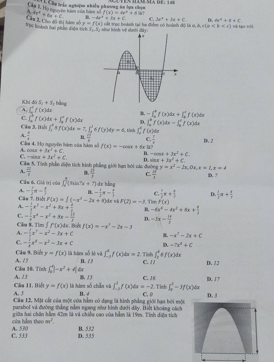 NGÜYEN HAM-MA ĐÉ: 148
C Câu trắc nghiệm nhiều phương án lựa chọn
Câu 1. Họ nguyên hàm của hàm số f(x)=4e^x+6 là?
A. 4e^x+6x+C. B. -4e^x+3x+C. C. 2e^x+3x+C. D. 4e^x+6+C.
Câu 2. Cho đồ thị hàm số y=f(x) cắt trục hoành tại ba điểm có hoành độ là a,b,c(a
trục hoành hai phần diện tích S_1,S 2 như hình vẽ dưới và tạo với
Khi đó S_1+S_2 bằng
A. ∈t _a^(cf(x)dx
C. ∈t _a^bf(x)dx+∈t _b^cf(x)dx
B. -∈t _a^bf(x)dx+∈t _b^cf(x)dx
D. ∈t _a^bf(x)dx-∈t _b^cf(x)dx
Câu 3. Biết ∈t _1^68f(x)dx=7,∈t _4^16f(y)dy=6 , tính ∈t _4^6f(z)dz
A. frac 9)4 B.  15/8  C.  7/4 
D. 2
Câu 4. Họ nguyên hàm của hàm số f(x)=-cos x+6xla 2
A. cos x+3x^2+C.
B. -cos x+3x^2+C.
C. -sin x+3x^2+C. D. sin x+3x^2+C.
Câu 5. Tính phần diện tích hình phẳng giới hạn bởi các đường y=x^2-2x,0x,x=1,x=4
B.
A.  22/3   25/3   19/3  D. 7
C.
Câu 6. Giá trị của ∈t _0^((frac π)2)(8sin 7x+7) dx bhat a
A. - 7/2 π - 8/7  B. - 1/2 π - 4/7  C.  7/2 π + 8/7 
D.  1/2 π + 4/7 
Câu 7. Biết F(x)=∈t (-x^5-2x+8)dx và F(2)=-3. Tìm F(x)
A. - 1/5 x^5-x^2+8x+ 4/3 
B. -6x^6-4x^2+8x+ 8/3 
C. - 1/6 x^6-x^2+8x- 13/3 
D. -5x- 14/3 
Câu 8. Tìm ∈t f'(x)dx. Biết f(x)=-x^7-2x-3
A. - 1/7 x^7-x^2-3x+C
B. -x^7-2x+C
C. - 1/8 x^8-x^2-3x+C
D. -7x^6+C
Câu 9. Biết y=f(x) là hàm số lẻ và ∈t _(-3)^6f(x)dx=2. Tính ∈t _3^(66f(x)dx
A. 15 B. 13 C. 11 D. 12
Câu 10. Tính ∈t _0^4|-x^2)+4|dx
A. 13 B. 15 C. 16 D. 17
Câu 11. Biết y=f(x) là hàm số chẵn và ∈t _(-3)^3f(x)dx=-2. Tính ∈t _0^(3-3f(x)dx
A. 5 B. 4 C. 0 D. 3
Câu 12. Mặt cắt của một cửa hầm có dạng là hình phẳng giới hạn bởi một
parabol và đường thắng nằm ngang như hình dưới dây. Biết khoảng cách
giữa hai chân hầm 42m là và chiều cao của hầm là 19m. Tính diện tích
cửa hầm theo m^2).
A. 530 B. 532
C. 533 D. 535