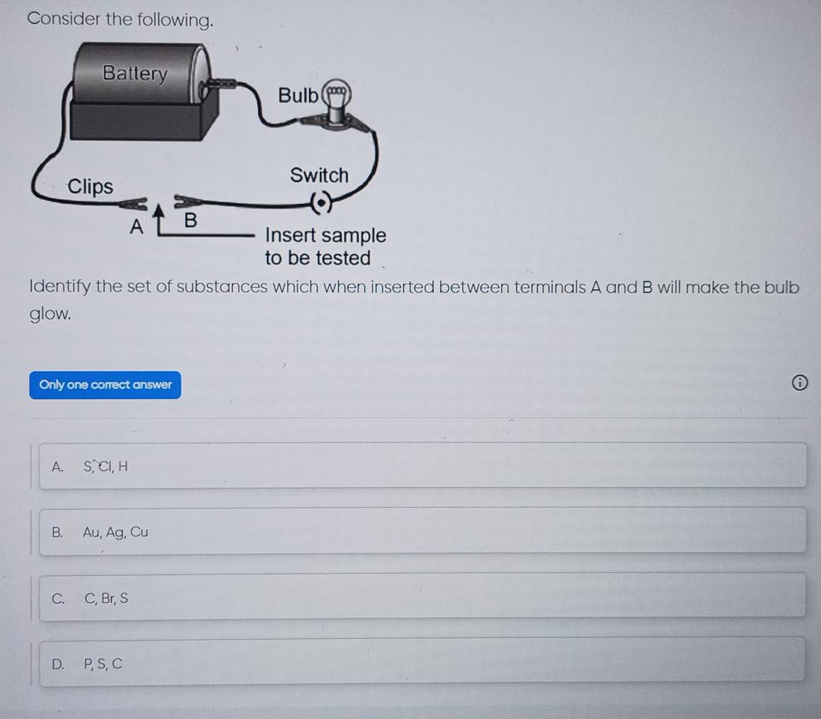 Consider the following.
Identify the set of substances which when inserted between terminals A and B will make the bulb
glow.
Only one correct answer
A. S, Cl, H
B. Au, Ag, Cu
C. C, Br, S
D. P, S, C