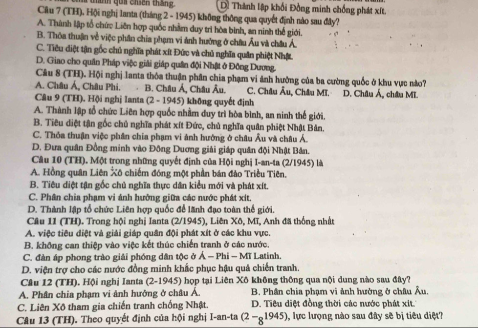 mà thành qua chiến thắng. Di Thành lập khối Đồng minh chống phát xít.
Câu 7 (TH). Hội nghị lanta (tháng 2 - 1945) không thông qua quyết định nào sau đây?
A. Thành lập tổ chức Liên hợp quốc nhằm duy trì hòa bình, an ninh thế giới.
B. Thỏa thuận về việc phân chia phạm vi ảnh hưởng ở châu Âu và châu Á.
C. Tiêu diệt tận gốc chủ nghĩa phát xít Đức và chủ nghĩa quân phiệt Nhật.
D. Giao cho quân Pháp việc giải giáp quân đội Nhật ở Đông Dương.
Cầu 8 (TH). Hội nghị lanta thỏa thuận phân chia phạm vi ảnh hưởng của ba cường quốc ở khu vực nào?
A. Châu Á, Châu Phi. B. Châu Á, Châu Âu. C. Châu Âu, Châu Mĩ. D. Châu Á, châu Mĩ.
Câu 9 (TH). Hội nghị Ianta (2 - 1945) không quyết định
A. Thành lập tổ chức Liên hợp quốc nhầm duy trì hòa bình, an ninh thế giới.
B. Tiêu diệt tận gốc chủ nghĩa phát xít Đức, chủ nghĩa quân phiệt Nhật Bản.
C. Thỏa thuận việc phân chia phạm vi ảnh hưởng ở châu Âu và châu Á.
D. Đưa quân Đồng minh vào Đông Duơng giải giáp quân đội Nhật Bản.
Câu 10 (TH). Một trong những quyết định của Hội nghị I-an-ta (2/1945) là
A. Hồng quân Liên Xô chiếm đóng một phần bán đảo Triều Tiên.
B. Tiêu diệt tận gốc chủ nghĩa thực dân kiểu mới và phát xít.
C. Phân chia phạm vi ảnh hưởng giữa các nước phát xít.
D. Thành lập tổ chức Liên hợp quốc để lãnh đạo toàn thế giới.
Câu 11 (TH). Trong hội nghị Ianta (2/1945), Liên Xô, Mĩ, Anh đã thống nhất
A. việc tiêu diệt và giải giáp quân đội phát xít ở các khu vực.
B. không can thiệp vào việc kết thúc chiến tranh ở các nước.
C. đàn áp phong trào giải phóng dân tộc ở Á - Phi - Mĩ Latinh.
D. viện trợ cho các nước đồng minh khắc phục hậu quả chiến tranh.
Câu 12 (TH). Hội nghị Ianta (2-1945) họp tại Liên Xô không thông qua nội dung nào sau đây?
A. Phân chia phạm vi ảnh hưởng ở châu Á. B. Phân chia phạm vi ảnh hưởng ở châu Âu.
C. Liên Xô tham gia chiến tranh chống Nhật. D. Tiêu diệt đồng thời các nước phát xít.
Câu 13 (TH). Theo quyết định của hội nghị I-an-ta (2-_81945) , lực lượng nào sau đây sẽ bị tiêu diệt?