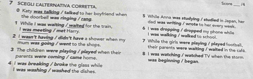 Score_ 14 
7 SCEGLI LALTERNATIVA CORRETTA. 
0 Katy was talking / talked to her boyfriend when 5 While Anna was studying / studied in Japan, her 
the doorbell was ringing / rang. dad was writing / wrote to her every week. 
1 While I was waiting / waited for the train, 6 I was dropping / dropped my phone while 
I was meeting / met Harry. I was walking / walked to school. 
2 I wasn't having / didn't have a shower when my 7 While the girls were playing / played football, 
mum was going / went to the shops. their parents were waiting / waited in the café. 
3 The children were playing / played when their 8 I was watching / watched TV when the storm 
parents were coming / came home. was beginning / began. 
4 I was breaking / broke the glass while 
I was washing / washed the dishes.