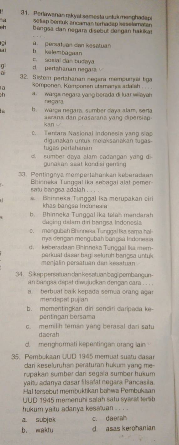 Perlawanan rakyat semesta untuk menghadapi
na setiap bentuk ancaman terhadap keselamatan
eh bangsa dan negara disebut dengan hakikat
gi a. persatuan dan kesatuan
ai b. kelembagaan
c. sosial dan budaya
gi d. pertahanan negara
ai
32. Sistem pertahanan negara mempunyai tiga
a komponen. Komponen utamanya adalah . . . .
h a. warga negara yang berada di luar wilayah
negara
a b. warga negara, sumber daya alam, serta
sarana dan prasarana yang dipersiap-
kan
c. Tentara Nasional Indonesia yang siap
digunakan untuk melaksanakan tugas-
tugas pertahanan
d. sumber daya alam cadangan yang di-
gunakan saat kondisi genting
33. Pentingnya mempertahankan keberadaan
Bhinneka Tunggal Ika sebagai alat pemer-
satu bangsa adalah .
al a. Bhinneka Tunggal Ika merupakan ciri
khas bangsa Indonesia
a b. Bhinneka Tunggal Ika telah mendarah
daging dalam diri bangsa Indonesia
c. mengubah Bhinneka Tunggal Ika sama hal-
nya dengan mengubah bangsa Indonesia
d. keberadaan Bhinneka Tunggal Ika mem-
perkuat dasar bagi seluruh bangsa untuk
menjalin persatuan dan kesatuan
34. Sikap persatuan dan kesatuan bagi pembangun-
an bangsa dapat diwujudkan dengan cara . . . .
a. berbuat baik kepada semua orang agar
mendapat pujian
b. mementingkan diri sendiri daripada ke-
pentingan bersama
c. memilih teman yang berasal dari satu
daerah
d. menghormati kepentingan orang lain
35. Pembukaan UUD 1945 memuat suatu dasar
dari keseluruhan peraturan hukum yang me-
rupakan sumber dari segala sumber hukum
yaitu adanya dasar filsafat negara Pancasila.
Hal tersebut membuktikan bahwa Pembukaan
UUD 1945 memenuhi salah satu syarat tertib
hukum yaitu adanya kesatuan . . . .
a. subjek c. daerah
b. waktu d. asas kerohanian