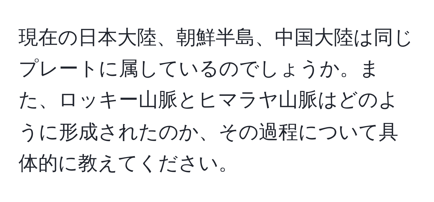 現在の日本大陸、朝鮮半島、中国大陸は同じプレートに属しているのでしょうか。また、ロッキー山脈とヒマラヤ山脈はどのように形成されたのか、その過程について具体的に教えてください。