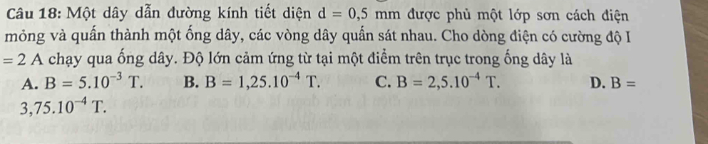 Một dây dẫn đường kính tiết diện d=0,5mm được phủ một lớp sơn cách điện
mỏng và quấn thành một ống dây, các vòng dây quấn sát nhau. Cho dòng điện có cường độ I
=2A chạy qua ống dây. Độ lớn cảm ứng từ tại một điểm trên trục trong ống dây là
A. B=5.10^(-3)T. B. B=1,25.10^(-4)T. C. B=2,5.10^(-4)T. D. B=
3,75.10^(-4)T.