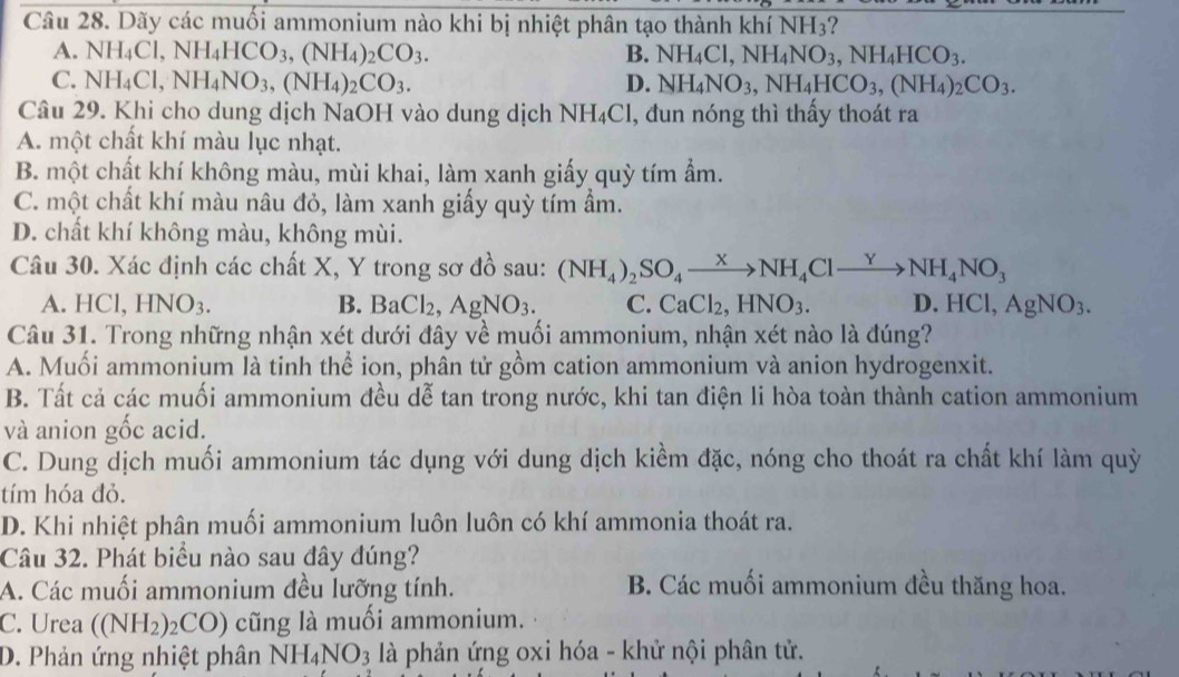 Dãy các muối ammonium nào khi bị nhiệt phân tạo thành khí NH_3
A. NH_4Cl,NH_4HCO_3,(NH_4)_2CO_3. B. NH_4Cl,NH_4NO_3,NH_4HCO_3.
C. NH_4Cl,NH_4NO_3,(NH_4)_2CO_3. D. NH_4NO_3,NH_4HCO_3,(NH_4)_2CO_3.
Câu 29. Khi cho dung dịch NaOH vào dung dịch 1 NH_4Cl , đun nóng thì thấy thoát ra
A. một chất khí màu lục nhạt.
B. một chất khí không màu, mùi khai, làm xanh giấy quỳ tím ẩm.
C. một chất khí màu nâu đỏ, làm xanh giấy quỳ tím ẩm.
D. chất khí không màu, không mùi.
Câu 30. Xác định các chất X, Y trong sơ đồ sau: (NH_4)_2SO_4to NH_4Clto NH_4NO_3
A. HCl, l HNO_3. B. BaCl_2,AgNO_3. C. CaCl_2,HNO_3. D. HCl, AgNO_3.
Câu 31. Trong những nhận xét dưới đây về muối ammonium, nhận xét nào là đúng?
A. Muối ammonium là tinh thể ion, phân tử gồm cation ammonium và anion hydrogenxit.
B. Tất cả các muối ammonium đều dễ tan trong nước, khi tan điện li hòa toàn thành cation ammonium
và anion gốc acid.
C. Dung dịch muối ammonium tác dụng với dung dịch kiềm đặc, nóng cho thoát ra chất khí làm quỳ
tím hóa đỏ.
D. Khi nhiệt phân muối ammonium luôn luôn có khí ammonia thoát ra.
Câu 32. Phát biểu nào sau đây đúng?
A. Các muối ammonium đều lưỡng tính. B Các muối ammonium đều thăng hoa.
C. Urea ((NH_2)_2CO) cũng là muối ammonium.
D. Phản ứng nhiệt phân NH_4NO_3 là phản ứng oxi hóa - khử nội phân tử.