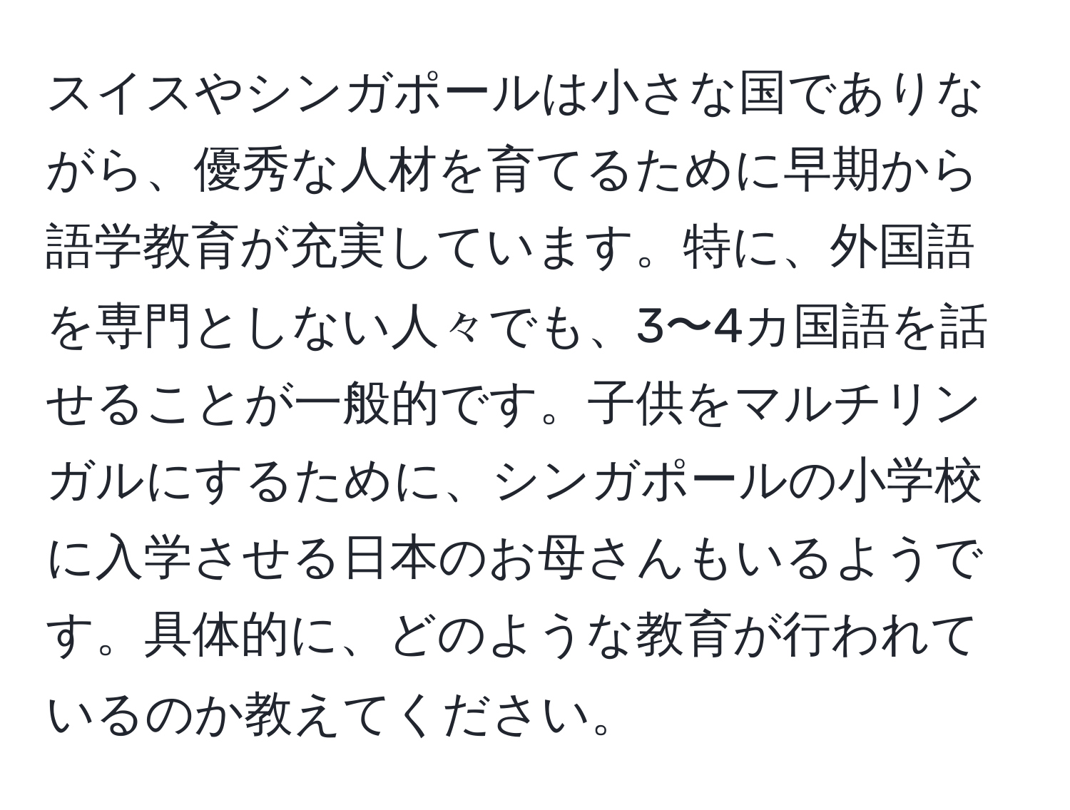 スイスやシンガポールは小さな国でありながら、優秀な人材を育てるために早期から語学教育が充実しています。特に、外国語を専門としない人々でも、3〜4カ国語を話せることが一般的です。子供をマルチリンガルにするために、シンガポールの小学校に入学させる日本のお母さんもいるようです。具体的に、どのような教育が行われているのか教えてください。