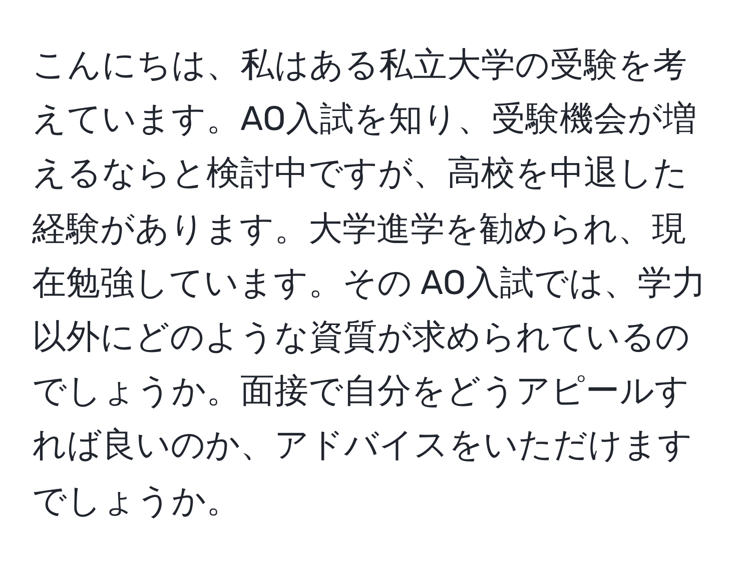 こんにちは、私はある私立大学の受験を考えています。AO入試を知り、受験機会が増えるならと検討中ですが、高校を中退した経験があります。大学進学を勧められ、現在勉強しています。その AO入試では、学力以外にどのような資質が求められているのでしょうか。面接で自分をどうアピールすれば良いのか、アドバイスをいただけますでしょうか。