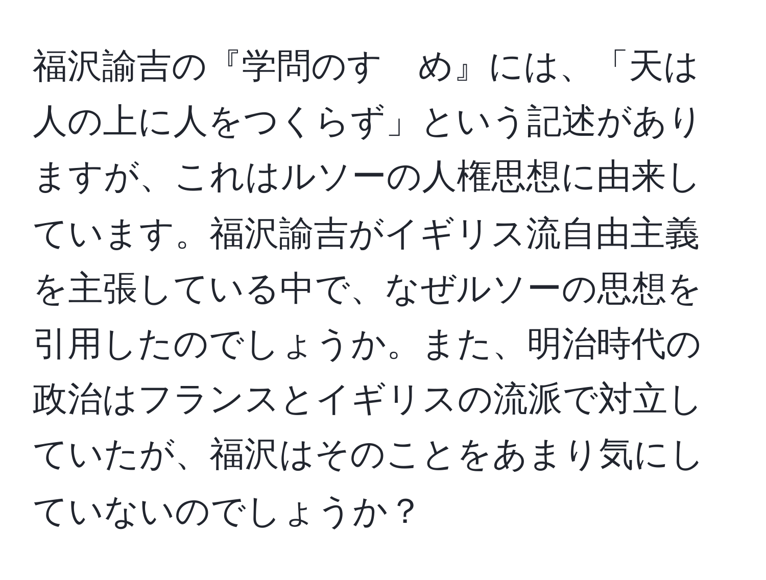 福沢諭吉の『学問のすゝめ』には、「天は人の上に人をつくらず」という記述がありますが、これはルソーの人権思想に由来しています。福沢諭吉がイギリス流自由主義を主張している中で、なぜルソーの思想を引用したのでしょうか。また、明治時代の政治はフランスとイギリスの流派で対立していたが、福沢はそのことをあまり気にしていないのでしょうか？