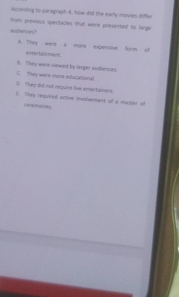 According to paragraph 4, how did the early movies differ
from previous spectacles that were presented to large
audiences?
A. They were a more expensive form of
entertainment.
B. They were viewed by larger audiences.
C. They were more educational.
D. They did not require live entertainers.
E. They required active involvement of a master of
ceremonies.