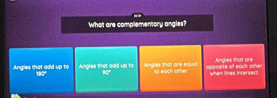 20/24
What are complementary angles?
Angles that are
Angles that add up to Angles that add up to Angles that are equal opposite of each other
90°
180° to each other when lines intersect.