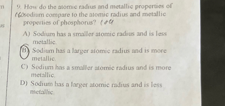 How do the atomic radius and metallic properties of
sodium compare to the atomic radius and metallic
JS properties of phosphorus?(
A) Sodium has a smaller atomic radius and is less
metallic
B) Sodium has a larger atomic radius and is more
metallic
C) Sodium has a smaller atomic radius and is more
metallic.
D) Sodium has a larger atomic radius and is less
metallic.