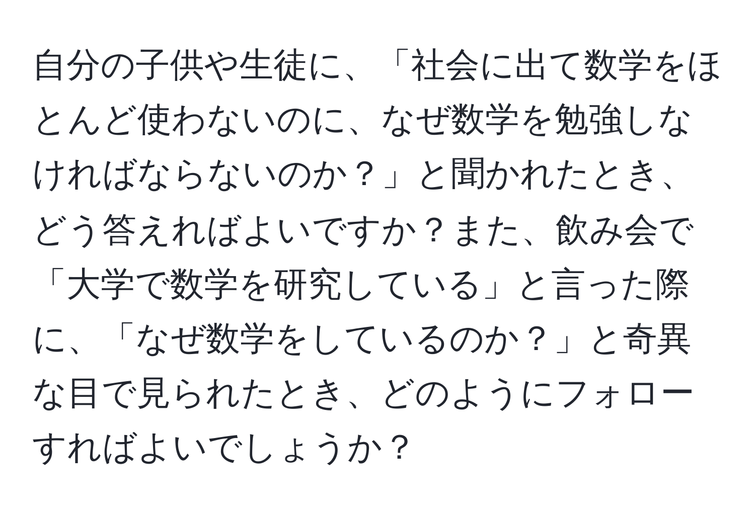 自分の子供や生徒に、「社会に出て数学をほとんど使わないのに、なぜ数学を勉強しなければならないのか？」と聞かれたとき、どう答えればよいですか？また、飲み会で「大学で数学を研究している」と言った際に、「なぜ数学をしているのか？」と奇異な目で見られたとき、どのようにフォローすればよいでしょうか？