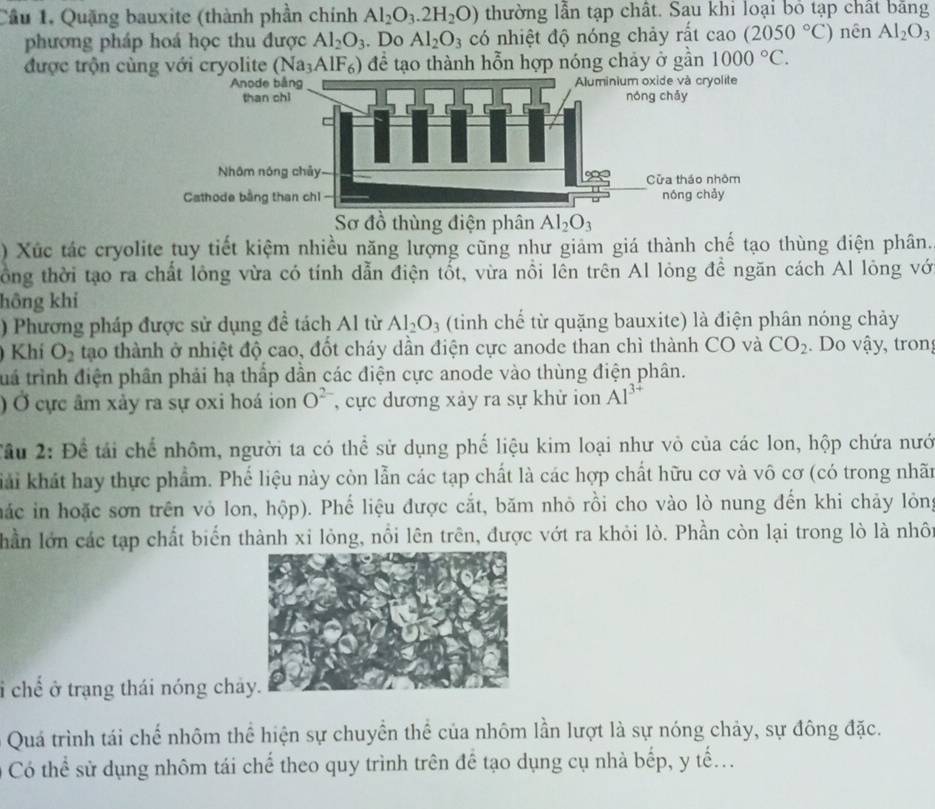 Cầu 1. Quặng bauxite (thành phần chính Al_2O_3.2H_2O) thường lần tạp chất. Sau khi loại bỏ tạp chất bằng
phương pháp hoá học thu được Al_2O_3. Do Al_2O_3 có nhiệt độ nóng chảy rất cao (2050°C) nên Al_2O_3
được trộn cùng với cryolite (Na₃AlF₆) để tạo thành hỗn hợp nóng chảy ở gần 1000°C.
Sơ đồ thùng điện phân Al_2O_3
) Xúc tác cryolite tuy tiết kiệm nhiều năng lượng cũng như giảm giá thành chế tạo thùng điện phân.
lồng thời tạo ra chất lông vừa có tính dẫn điện tốt, vừa nổi lên trên Al lỏng đề ngăn cách Al lỏng vớ
hông khi
) Phương pháp được sử dụng đề tách Al từ Al_2O_3 (tinh chế từ quặng bauxite) là điện phân nóng chảy
) Khí O_2 tạo thành ở nhiệt độ cao, đốt cháy dần điện cực anode than chì thành CO và CO_2.  Do vậy, tron
tuá trình điện phân phải hạ thấp dần các điện cực anode vào thùng điện phân.
) Ở cực âm xảy ra sự oxi hoá ion O^2 , cực dương xảy ra sự khử ion Al^(3+)
Tầu 2: Để tái chế nhôm, người ta có thể sử dụng phế liệu kim loại như vỏ của các lon, hộp chứa nướ
khải khát hay thực phẩm. Phế liệu này còn lẫn các tạp chất là các hợp chất hữu cơ và vô cơ (có trong nhãn
hác in hoặc sơn trên vỏ lon, hộp). Phế liệu được cắt, băm nhỏ rồi cho vào lò nung đến khi chảy lỏng
hần lớn các tạp chất biển thành xi lỏng, nổi lên trên, được vớt ra khỏi lò. Phần còn lại trong lò là nhôt
i chế ở trạng thái nóng châ
Quá trình tái chế nhôm thể hiện sự chuyển thể của nhôm lần lượt là sự nóng chảy, sự đông đặc.
Có thể sử dụng nhôm tái chế theo quy trình trên để tạo dụng cụ nhà bếp, y tế...