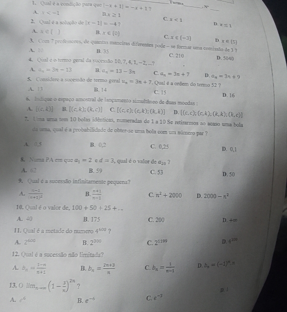 Turma
I. Qual é a condição para que |-x+1|=-x+1 _ ?
_
_
x°
A. x 3x≥ 1 C. x<1</tex> D. x≤ 1
2. Qual é a solução de |x-1|=-4 ?
A. x∈  B. x∈  0 C. x∈  -3 D. x∈  5
3. Com 7 professores, de quantas manciras diferentes pode - se formar uma comissão de 3 ?
A. 10 B. 35 C. 210 D. 5040
4. Qual é o termo geral da sucessão 10, 7, 4, 1, −2, ...?
A. a_n=3n-13 B. a_n=13-3n C. a_n=3n+7 D. a_n=3n+9
5. Considere a sucessão de termo geral u_n=3n+7 Qual é a ordem do termo 52 ?
A. 13 B. 14 C. 15 D. 16
6. Indique o espaço amostral de lançamento simultânco de duas moedas :
A. [(c,k)] B. [(c,k);(k,c)] C. [(c,c);(c,k);(k,k)] D. [(c,c);(c,k);(k,k);(k,c)]
7. Uma uma tem 10 bolas idênticas, numeradas de 1 a 10 Se retirarmos ao acaso uma bola
da urna, qual é a probabilidade de obter-se uma bola com um número par ?
A. 0.5 B. 0,2 C. 0,25 D. 0,1
8. Numa PA em quo a_1=2 e d=3 , qual é o valor de a_20 ?
A. 62 B. 59 C. 53 D. 50
9. Qual é a sucessão infinitamente pequena?
A. frac n-1(n+1)^2 B.  (n+1)/n-1  C. n^2+2000 D. 2000-n^2
10. Qual éo valor de, 100+50+25+...
A. 40 B. 175 C. 200 D. +∈fty
11. Qual é a metade do numero 4^(600) ?
A. 2^(600) B. 2^(300) C. 2^(1199) D. 4^(300)
12. Qual é a sucessão não limitada?
A. b_n= (1-n)/n+1  B. b_n= (2n+3)/n  C. b_n= 1/n-1  D. b_n=(-1)^n.π
13. () lim_nto ∈fty (1- 3/n )^2n ?
D. 1
A. e^6 B. e^(-6) C. e^(-3)