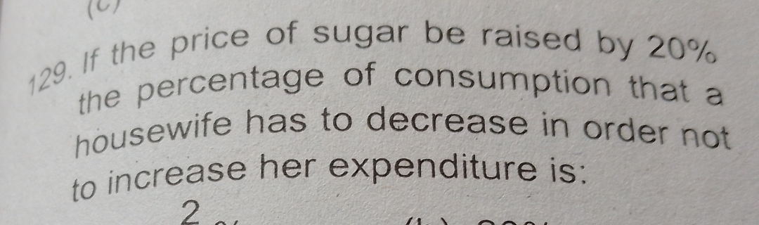 If the price of sugar be raised by 20%
the percentage of consumption that a 
housewife has to decrease in order not 
to increase her expenditure is: 
2