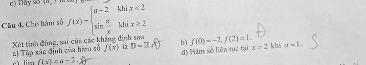 c) Dãy so (u_n)
Câu 4. Cho hàm số f(x)=beginarrayl a-2khix<2 sin  π /x khix≥ 2endarray.. 
Xét tính đúng, sai của các khăng định sau b) f(0)=-2, f(2)=1. khi a=1. 
d) Hàm số liên tục tại x=2
a) Tập xác định của hàm số f(x) là D=R
c _ limf(x)=a-2.