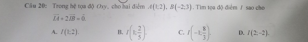 Trong hệ tọa độ Oxy, cho hai điểm A(1;2), B(-2;3). Tìm tọa độ điểm / sao cho
vector IA+2vector IB=vector 0.
A. I(1;2). B. I(1; 2/5 ). C. I(-1; 8/3 ). D. I(2;-2).