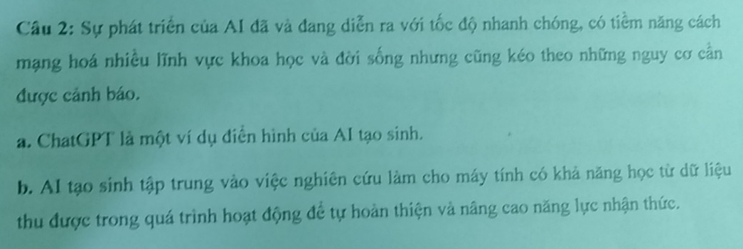 Cầu 2: Sự phát triển của AI đã và đang diễn ra với tốc độ nhanh chóng, có tiểm năng cách
mạng hoá nhiều lĩnh vực khoa học và đời sống nhưng cũng kéo theo những nguy cơ cần
được cảnh báo.
a. ChatGPT là một ví dụ điển hình của AI tạo sinh.
b. AI tạo sinh tập trung vào việc nghiên cứu làm cho máy tính có khả năng học từ dữ liệu
thu được trong quá trình hoạt động để tự hoàn thiện và nâng cao năng lực nhận thức.