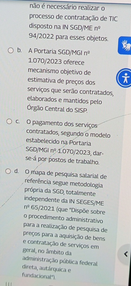 não é necessário realizar o
processo de contratação de TIC
disposto na IN SGD/ME n^(_ 0)
94/2022 para esses objetos. t
b. A Portaria SGD/MGI n^(_ 0)
1.070/2023 oferece
mecanismo objetivo de
estimativa de preços dos
serviços que serão contratados,
elaborados e mantidos pelo
rgão Central do SISP.
c. O pagamento dos serviços
contratados, segundo o modelo
estabelecido na Portaria
SGD/MGI n^(_ circ) 1.070/2023, dar
se-á por postos de trabalho.
d. O mapa de pesquisa salarial de
referência segue metodologia
própria da SGD, totalmente
independente da IN SEGES/ME
n^2 65/2021 (que “Dispõe sobre
o procedimento administrativo
para a realização de pesquisa de
preços para a aquisição de bens
e contratação de serviços em
geral, no âmbito da
administração pública federal
direta, autárquica e
fundacional").