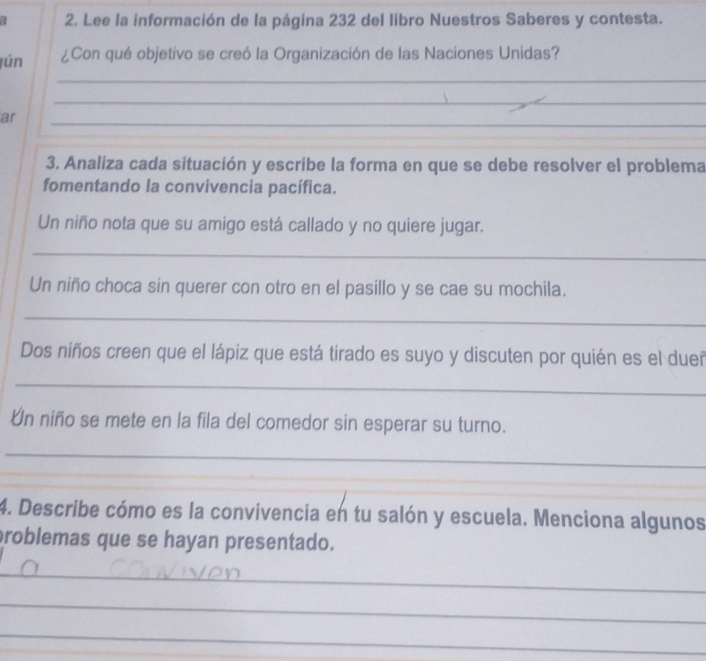 Lee la información de la página 232 del libro Nuestros Saberes y contesta. 
jún ¿Con qué objetivo se creó la Organización de las Naciones Unidas? 
_ 
_ 
ar 
_ 
3. Analiza cada situación y escribe la forma en que se debe resolver el problema 
fomentando la convivencia pacífica. 
Un niño nota que su amigo está callado y no quiere jugar. 
_ 
Un niño choca sin querer con otro en el pasillo y se cae su mochila. 
_ 
Dos niños creen que el lápiz que está tirado es suyo y discuten por quién es el dueñ 
_ 
Un niño se mete en la fila del comedor sin esperar su turno. 
_ 
_ 
_ 
4. Describe cómo es la convivencia en tu salón y escuela. Menciona algunos 
problemas que se hayan presentado. 
_ 
_ 
_