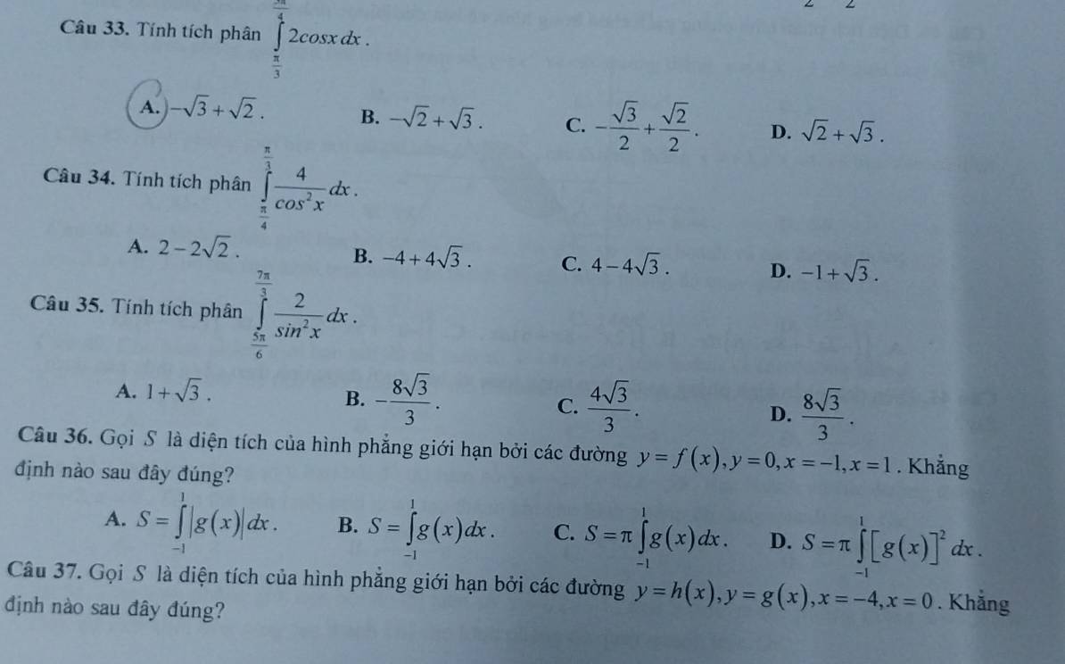 Tính tích phân ∈tlimits _ π /3 ^ 2π /4 2cos xdx.
A. -sqrt(3)+sqrt(2).
B. -sqrt(2)+sqrt(3). C. - sqrt(3)/2 + sqrt(2)/2 . D. sqrt(2)+sqrt(3).
Câu 34. Tính tích phân ∈tlimits _ π /4 ^ π /3  4/cos^2x dx.
A. 2-2sqrt(2).
B. -4+4sqrt(3). C. 4-4sqrt(3). D. -1+sqrt(3).
Câu 35. Tính tích phân ∈tlimits _ π /6 ^ 7π /3  2/sin^2x dx.
A. 1+sqrt(3).
B. - 8sqrt(3)/3 .  4sqrt(3)/3 .  8sqrt(3)/3 .
C.
D.
Câu 36. Gọi S là diện tích của hình phẳng giới hạn bởi các đường y=f(x),y=0,x=-1,x=1. Khẳng
định nào sau đây đúng?
A. S=∈tlimits _(-1)^1|g(x)|dx. B. S=∈tlimits _(-1)^1g(x)dx. C. S=π ∈tlimits _(-1)^1g(x)dx. D. S=π ∈tlimits _(-1)^1[g(x)]^2dx.
Câu 37. Gọi S là diện tích của hình phẳng giới hạn bởi các đường y=h(x),y=g(x),x=-4,x=0. Khẳng
định nào sau đây đúng?