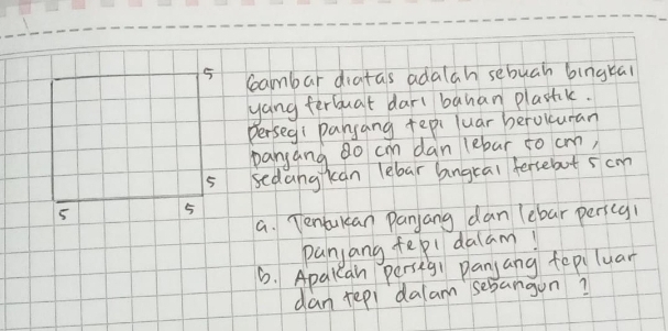 Ceambar diatas adalah sebuah bingkai 
yang ferbuat dart banan plasak. 
Perseg: pansang tepi luar beroluran 
panyang do cm dan (ebar to cm,
5 sedangkan lebar bngral fersebut 5 cm
5 5 
a. Tenbulcan Panjang dan (ebar pericg1 
panjang fepl dalam! 
6. Apalean persegi panjang fepiluar 
dan repi dalam sebangun?