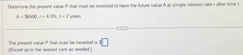 Determine the present value P that must be invested to have the future value A at simple interest rate r after time t.
A=$6500, r=4.5% , t=2 years
The present value P that must be invested is $□. 
(Round up to the nearest cent as needed.)