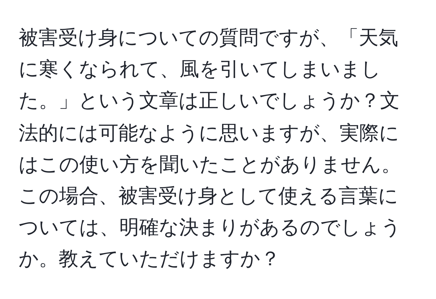 被害受け身についての質問ですが、「天気に寒くなられて、風を引いてしまいました。」という文章は正しいでしょうか？文法的には可能なように思いますが、実際にはこの使い方を聞いたことがありません。この場合、被害受け身として使える言葉については、明確な決まりがあるのでしょうか。教えていただけますか？