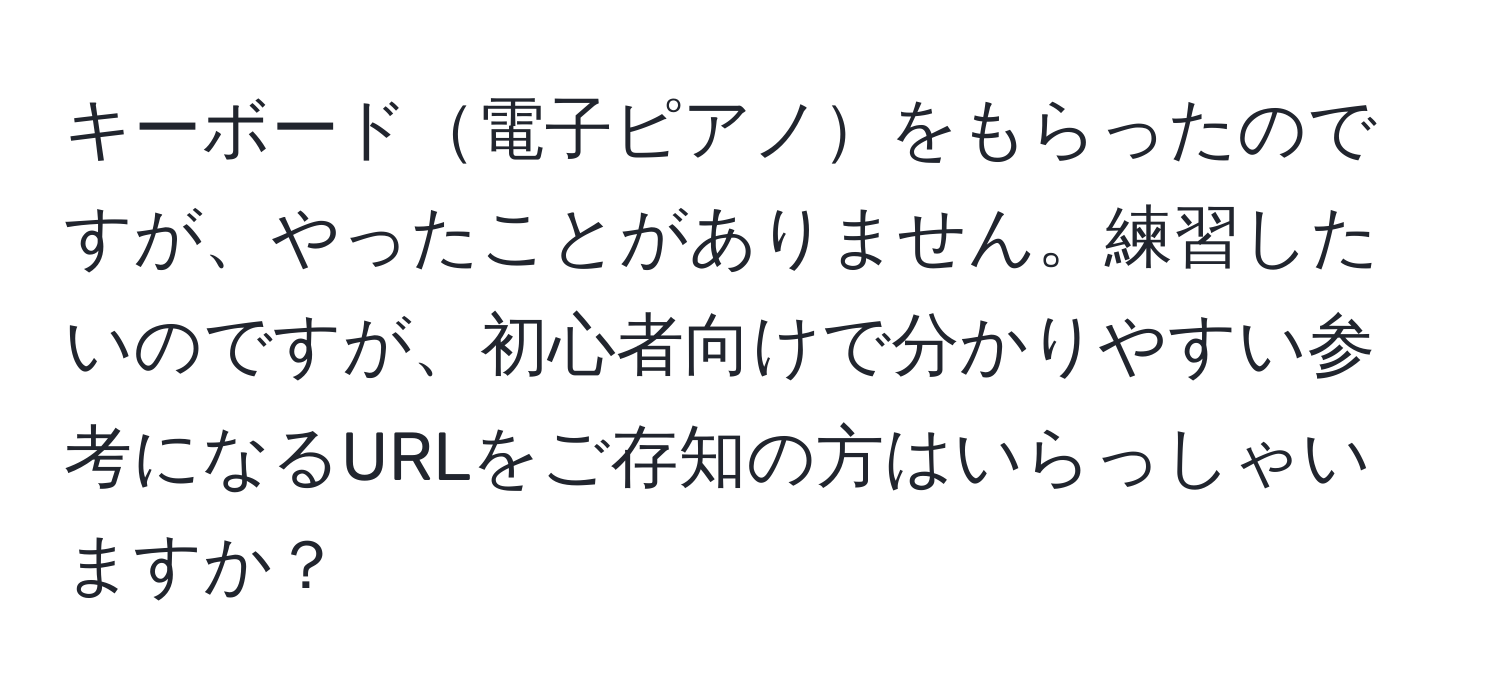 キーボード電子ピアノをもらったのですが、やったことがありません。練習したいのですが、初心者向けで分かりやすい参考になるURLをご存知の方はいらっしゃいますか？