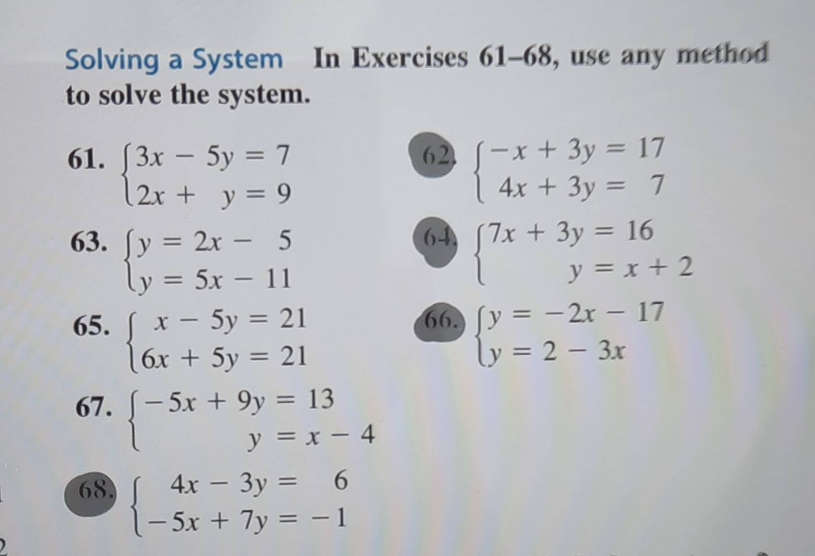 Solving a System In Exercises 61-68, use any method 
to solve the system. 
61. 62
beginarrayl 3x-5y=7 2x+y=9endarray.
beginarrayl -x+3y=17 4x+3y=7endarray.
63. 64
beginarrayl y=2x-5 y=5x-11endarray.
beginarrayl 7x+3y=16 y=x+2endarray.
65.
beginarrayl x-5y=21 6x+5y=21endarray.
66.
beginarrayl y=-2x-17 y=2-3xendarray.
67.
beginarrayl -5x+9y=13 y=x-4endarray.
68, beginarrayl 4x-3y=6 -5x+7y=-1endarray.