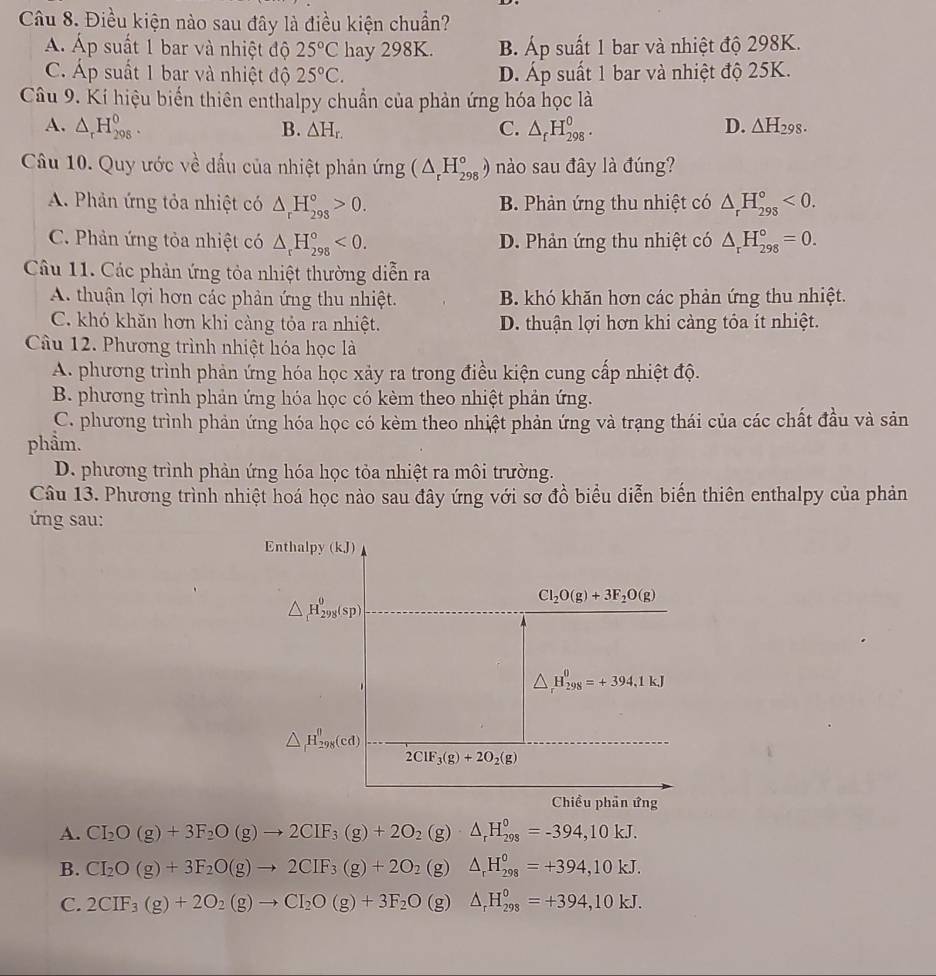 Điều kiện nào sau đây là điều kiện chuẩn?
Á Áp suất 1 bar và nhiệt độ 25°C hay 298K. B. Áp suất 1 bar và nhiệt độ 298K.
C. Áp suất 1 bar và nhiệt độ 25°C. D. Áp suất 1 bar và nhiệt độ 25K.
Câu 9. Kí hiệu biến thiên enthalpy chuẩn của phản ứng hóa học là
D.
A. △ _rH_(298)^0. B. △ H_r. C. △ _fH_(298)^0. △ H_298.
Câu 10. Quy ước về dấu của nhiệt phản ứng (△ _rH_(298)°) nào sau đây là đúng?
A. Phản ứng tỏa nhiệt có △ _rH_(298)°>0. B. Phản ứng thu nhiệt có △ _rH_(298)°<0.
C. Phản ứng tỏa nhiệt có △ _rH_(298)°<0. D. Phản ứng thu nhiệt có △ _rH_(298)°=0.
Câu 11. Các phản ứng tỏa nhiệt thường diễn ra
A. thuận lợi hơn các phản ứng thu nhiệt. B. khó khăn hơn các phản ứng thu nhiệt.
C. khó khăn hơn khi càng tỏa ra nhiệt. D. thuận lợi hơn khi càng tỏa ít nhiệt.
Câu 12. Phương trình nhiệt hóa học là
A. phương trình phản ứng hóa học xảy ra trong điều kiện cung cấp nhiệt độ.
B. phương trình phản ứng hóa học có kèm theo nhiệt phản ứng.
C. phương trình phản ứng hóa học có kèm theo nhiệt phản ứng và trạng thái của các chất đầu và sản
phẩm.
D. phương trình phản ứng hóa học tỏa nhiệt ra môi trường.
Câu 13. Phương trình nhiệt hoá học nào sau đây ứng với sơ đồ biểu diễn biến thiên enthalpy của phản
ng sau:
Enthalpy (kJ)
△ _1H_(298)^0(sp)
Cl_2O(g)+3F_2O(g)
△ _rH_(29_298)^=+394,1kJ
△ _fH_(298)^(θ)(cd)
2ClF_3(g)+2O_2(g)
Chiều phần ứng
A. CI_2O(g)+3F_2O(g)to 2CIF_3(g)+2O_2(g)· △ _rH_(298)^0=-394,10kJ.
B. CI_2O(g)+3F_2O(g)to 2CIF_3(g)+2O_2(g)△ _rH_(298)^0=+394,10kJ.
C. 2CIF_3(g)+2O_2(g)to CI_2O(g)+3F_2O(g)△ _rH_(298)^0=+394,10kJ.