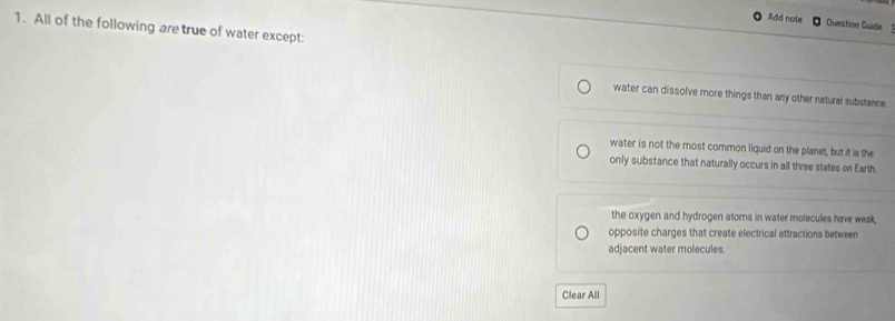Add note Question Guide 
1. All of the following are true of water except:
water can dissolve more things than any other natural substance
water is not the most common liquid on the planet, but it is the
only substance that naturally occurs in all three states on Earth.
the oxygen and hydrogen atoms in water molecules have weak,
opposite charges that create electrical attractions between
adjacent water molecules.
Clear All