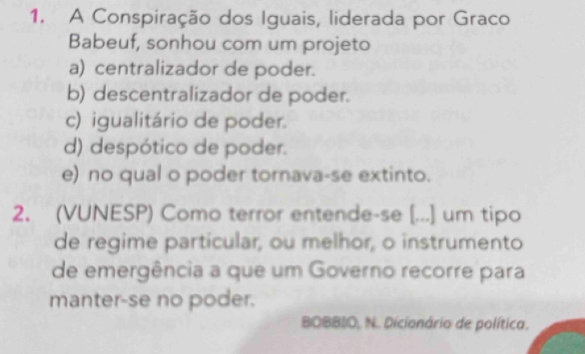 A Conspiração dos Iguais, liderada por Graco
Babeuf, sonhou com um projeto
a) centralizador de poder.
b) descentralizador de poder.
c) igualitário de poder.
d) despótico de poder.
e) no qual o poder tornava-se extinto.
2. (VUNESP) Como terror entende-se [...] um tipo
de regime particular, ou melhor, o instrumento
de emergência a que um Governo recorre para
manter-se no poder.
BOBBIO, N. Dicionário de política.