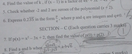 Find the value of k , if (x-1) is a factor of 4x^2+3x
5. Check whether -2 and 2 are zeroes of the polynomial (x+2). 
6. Express 0.2overline 35 in the form  p/q  , where p and q are integers and q!= 0. 
SECTION - C (Each question carries 3 marks) 
7. If p(x)=x^2-3x+2 , then find the value of p(0)+p(2). 
8. Find a and b when  (sqrt(2)+sqrt(3))/3sqrt(2)-2sqrt(3) =a-bsqrt(6)
ries 5 marks)