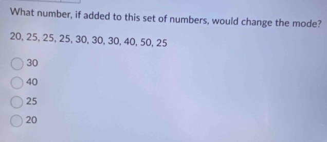 What number, if added to this set of numbers, would change the mode?
20, 25, 25, 25, 30, 30, 30, 40, 50, 25
30
40
25
20