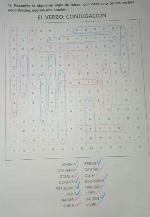 1). Resuelve la siguiente sopa de letras; con cada uno de los verbos 
encontrados, escribe una oración: 
EL VERBO: CONJUGACIÓN 
C C H U H J F B E B E R D Q 
。 A A F E s C R B 1 R 。 x 
M s B C A N T A R u E P R A 
E J L 。 C U L F 」 C K z M 
R U A U A K R E C M 1 T 
N G R S 1.4 E E N E 。 R Y 
A A L A | s U B 1 R R U τ 
D R N L N T s v G Q R Y G R 
A C s T A U N D A E H L L 
R J E A R D Q B T R G W w 
s ν T R K 1 H L R A X K R B 
J B s T K A T 1 V M 
Z W G v R T G R W × A X 2 
Y a v D E A Z E M H R 
L D 
ABRIR √ BEBER 
CAMINAR CANTAR 
COMER Corren 
DORMIR ESCRIBIR! 
ESTUDIAR HABLAR 
Jugar LEER 
NADAR SALTAR 
SUBIR VIVIR 
1