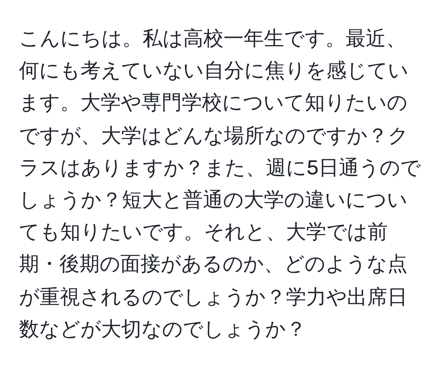 こんにちは。私は高校一年生です。最近、何にも考えていない自分に焦りを感じています。大学や専門学校について知りたいのですが、大学はどんな場所なのですか？クラスはありますか？また、週に5日通うのでしょうか？短大と普通の大学の違いについても知りたいです。それと、大学では前期・後期の面接があるのか、どのような点が重視されるのでしょうか？学力や出席日数などが大切なのでしょうか？