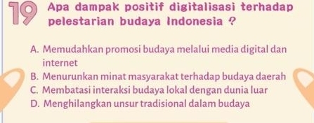 Apa dampak positif digitalisasi terhadap
pelestarian budaya Indonesia ?
A. Memudahkan promosi budaya melalui media digital dan
internet
B. Menurunkan minat masyarakat terhadap budaya daerah
C. Membatasi interaksi budaya lokal dengan dunia luar
D. Menghilangkan unsur tradisional dalam budaya