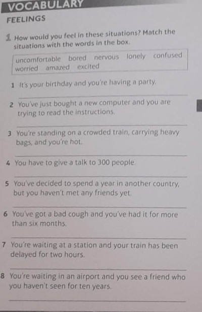 VOCABULARY
FEELINGS
How would you feel in these situations? Match the
situations with the words in the box.
uncomfortable bored nervous lonely confused
worried amazed excited
1 It's your birthday and you're having a party.
_
2 You've just bought a new computer and you are
trying to read the instructions.
_
3 You're standing on a crowded train, carrying heavy
bags, and you're hot.
_
4 You have to give a talk to 300 people.
_
5 You've decided to spend a year in another country,
but you haven't met any friends yet.
_
6 You've got a bad cough and you've had it for more
than six months.
_
7 You're waiting at a station and your train has been
delayed for two hours.
_
8 You're waiting in an airport and you see a friend who
you haven't seen for ten years.
_