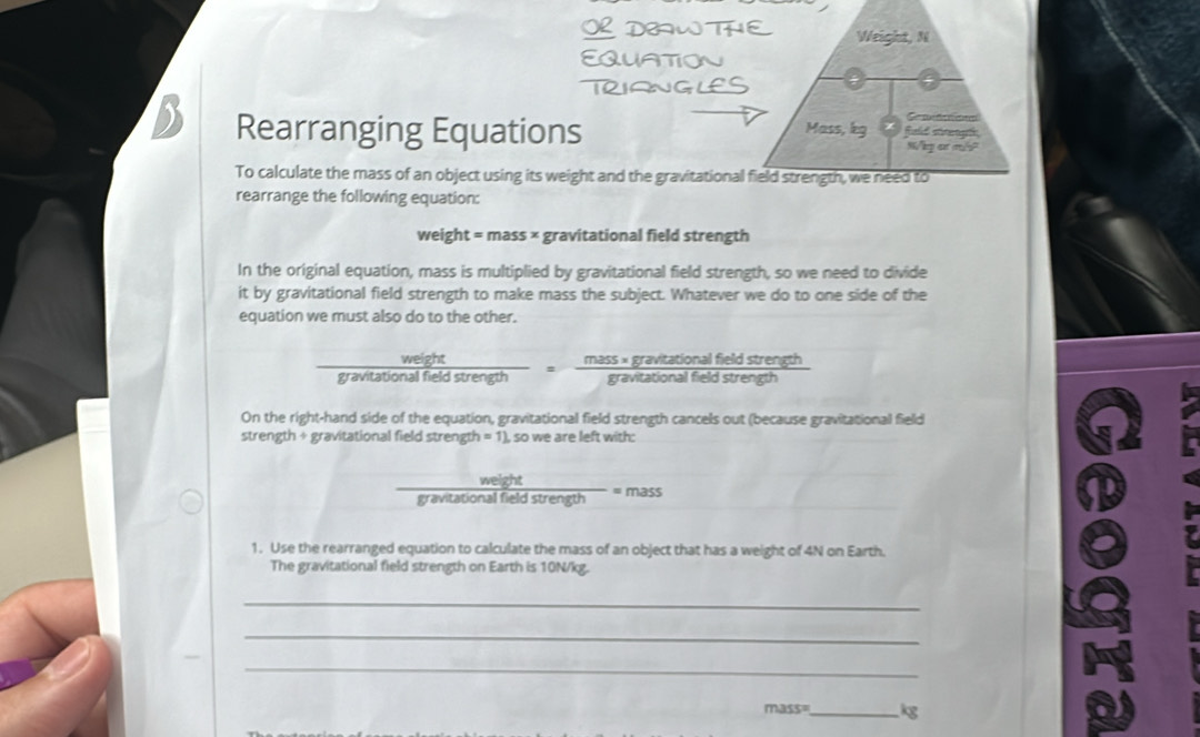 Weight, N 
Ca P 
Rearranging Equations Mass, kg fiuld stegh 
Wlp oxt ml? 
To calculate the mass of an object using its weight and the gravitational field strength, we need to 
rearrange the following equation: 
weight = mass × gravitational field strength 
In the original equation, mass is multiplied by gravitational field strength, so we need to divide 
it by gravitational field strength to make mass the subject. Whatever we do to one side of the 
equation we must also do to the other. 

gravitatic frac nalfieldstren frac ngth= (mass* gravtationalfieldstrength)/gravitationalfieldstrength 
On the right-hand side of the equation, gravitational field strength cancels out (because gravitational field 
strength + gravitational field strength =1) , so we are left with: 
weight 
gravitational field strength = mass 
1. Use the rearranged equation to calculate the mass of an object that has a weight of 4N on Earth. 
The gravitational field strength on Earth is 10N/kg. 
_ 
_ 
_
mass= _