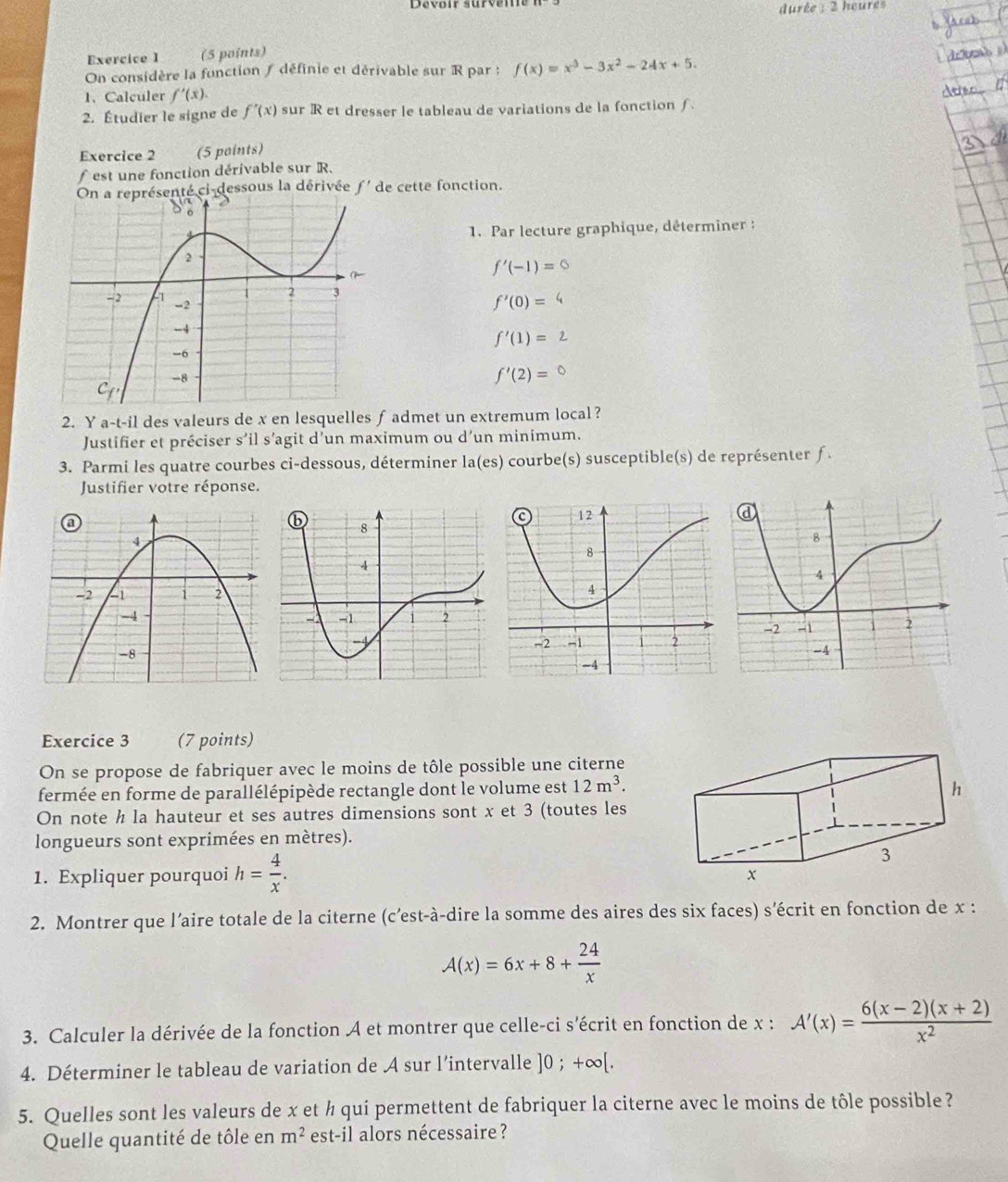 durée : 2 heures
Exercice I (5 points)
On considère la fonction ∫ définie et dérivable sur R par ; f(x)=x^3-3x^2-24x+5.
1. Calculer f'(x).
2. Étudier le signe de f'(x) sur R et dresser le tableau de variations de la fonction f 
Exercice 2 (5 points)
est une fonction dérivable sur R.
On a représenté ci-dessous la dérivée f'de cette fonction.
1. Par lecture graphique, déterminer :
f'(-1)=0
f'(0)=
f'(1)=2
f'(2)=
2. Y a-t-i1 des valeurs de x en lesquelles f admet un extremum local ?
Justifier et préciser s’il s’agit d’un maximum ou d’un minimum.
3. Parmi les quatre courbes ci-dessous, déterminer la(es) courbe(s) susceptible(s) de représenter ƒ.
Justifier votre réponse.
 
Exercice 3 (7 points)
On se propose de fabriquer avec le moins de tôle possible une citerne
fermée en forme de parallélépipède rectangle dont le volume est 12m^3.
On note h la hauteur et ses autres dimensions sont x et 3 (toutes les
longueurs sont exprimées en mètres).
1. Expliquer pourquoi h= 4/x .
2. Montrer que l’aire totale de la citerne (c’est-à-dire la somme des aires des six faces) s'écrit en fonction de x :
A(x)=6x+8+ 24/x 
3. Calculer la dérivée de la fonction A et montrer que celle-ci s'écrit en fonction de x : A'(x)= (6(x-2)(x+2))/x^2 
4. Déterminer le tableau de variation de A sur l’intervalle ]0;+∈fty [.
5. Quelles sont les valeurs de x et ½ qui permettent de fabriquer la citerne avec le moins de tôle possible?
Quelle quantité de tôle en m^2 est-il alors nécessaire ?