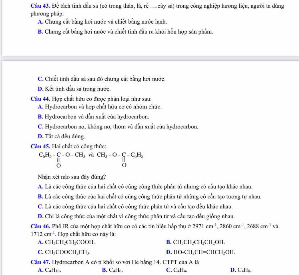Để tách tinh dầu sả (có trong thân, lá, rhat e s cây sả) trong công nghiệp hương liệu, người ta dùng
phương pháp:
A. Chưng cất bằng hơi nước và chiết bằng nước lạnh.
B. Chưng cất bằng hơi nước và chiết tinh đầu ra khỏi hỗn hợp sản phẩm.
C. Chiết tinh dầu sả sau đó chưng cất bằng hơi nước.
D. Kết tinh dầu sả trong nước.
Câu 44. Hợp chất hữu cơ được phân loại như sau:
A. Hydrocarbon và hợp chất hữu cơ có nhóm chức.
B. Hydrocarbon và dẫn xuất của hydrocarbon.
C. Hydrocarbon no, không no, thơm và dẫn xuất của hydrocarbon.
D. Tất cả đều đúng.
Câu 45. Hai chất có công thức:
C_6H_5-C-O-CH_3 và
CH_3-O-C-C_6H_5
Nhận xét nào sau đây đúng?
A. Là các công thức của hai chất có cùng công thức phân tử nhưng có cấu tạo khác nhau.
B. Là các công thức của hai chất có cùng công thức phân tử những có cấu tạo tương tự nhau.
C. Là các công thức của hai chất có công thức phân tử và cấu tạo đều khác nhau.
D. Chi là công thức của một chất vì công thức phân tử và cấu tạo đều giống nhau.
Câu 46. Phổ IR của một hợp chất hữu cơ có các tín hiệu hấp thụ ở 2971cm^(-1),2860cm^(-1),2688cm^(-1)va
1712cm^(-1). Hợp chất hữu cơ này là:
A. CH_3CH_2CH_2COOH. B. CH_3CH_2CH_2CH_2OH.
C. CH_3COOCH_2CH_3. D. HO-CH_2CH=CHCH_2OH.
Câu 47. Hydrocarbon A có tỉ khối so với He bằng 14. CTP7 T cuaAla
A. C_4H_10. B. C4H₆. C. C_4H_4. D. C_4H_8.